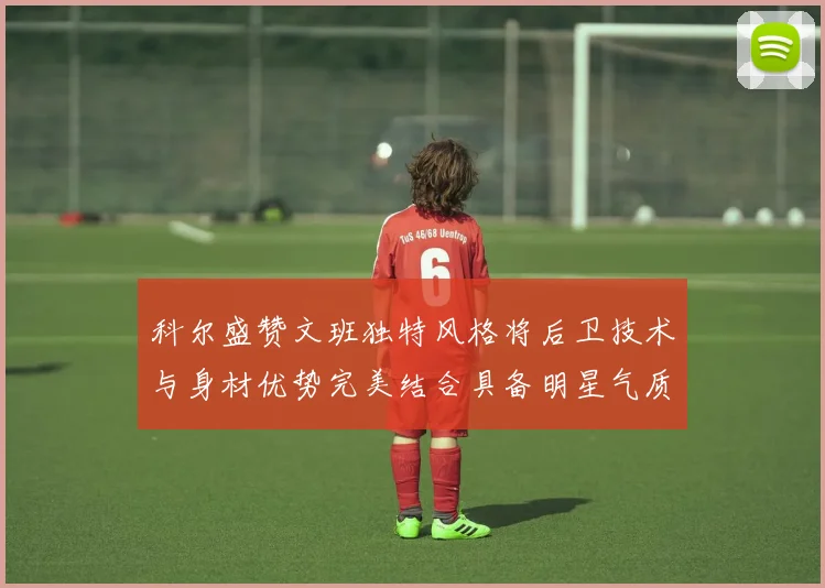 科尔盛赞文班独特风格将后卫技术与身材优势完美结合具备明星气质与球队形象