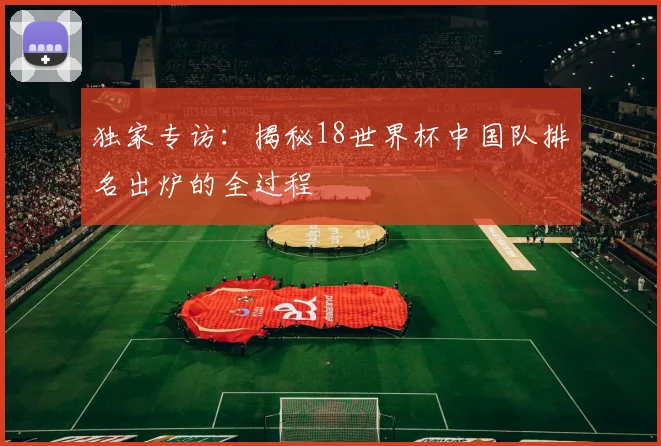 独家专访：揭秘18世界杯中国队排名出炉的全过程